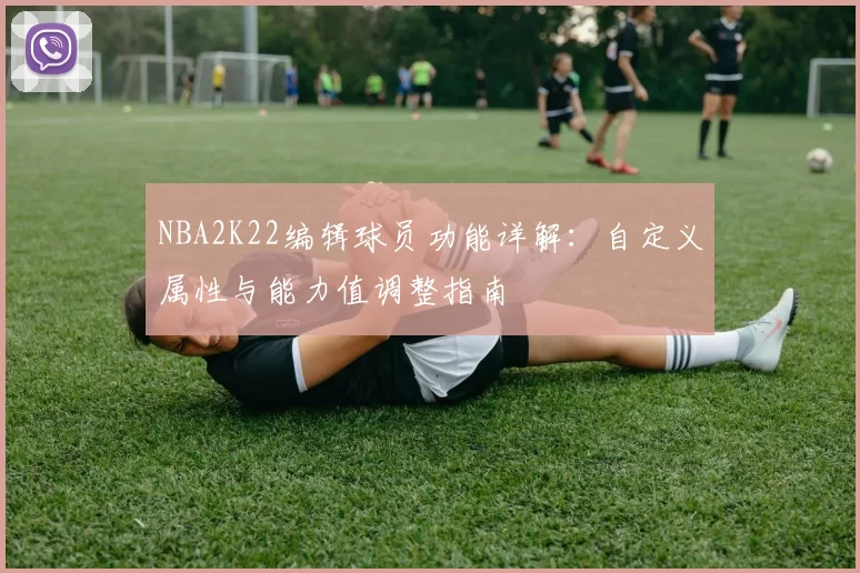 NBA2K22编辑球员功能详解：自定义属性与能力值调整指南