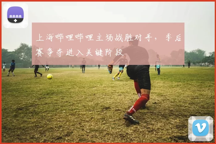 上海哔哩哔哩主场战胜对手,季后赛争夺进入关键阶段