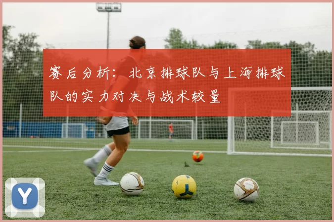 赛后分析：北京排球队与上海排球队的实力对决与战术较量