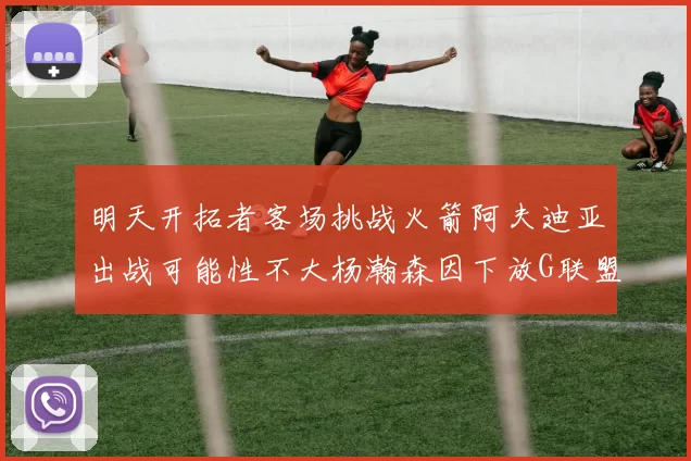 明天开拓者客场挑战火箭阿夫迪亚出战可能性不大杨瀚森因下放G联盟缺席