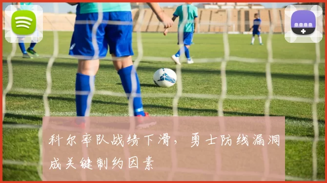 科尔率队战绩下滑，勇士防线漏洞成关键制约因素