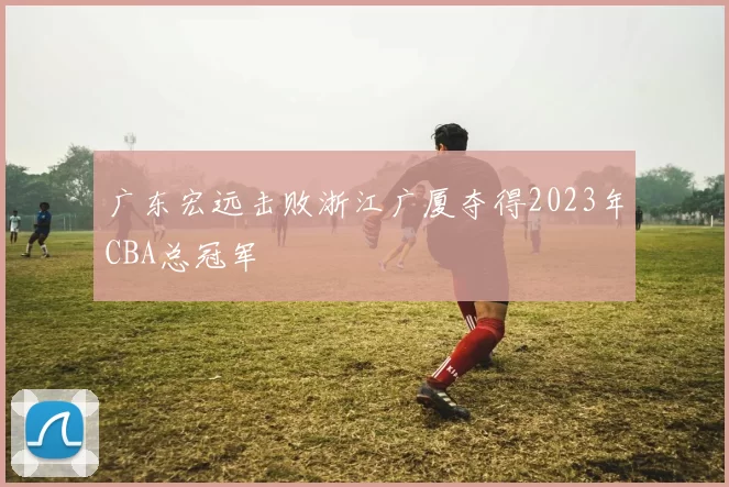 广东宏远击败浙江广厦夺得2023年CBA总冠军
