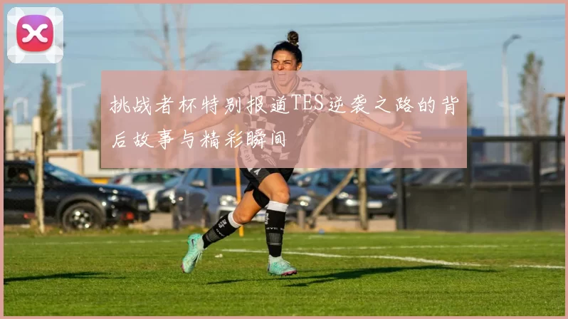 挑战者杯特别报道TES逆袭之路的背后故事与精彩瞬间