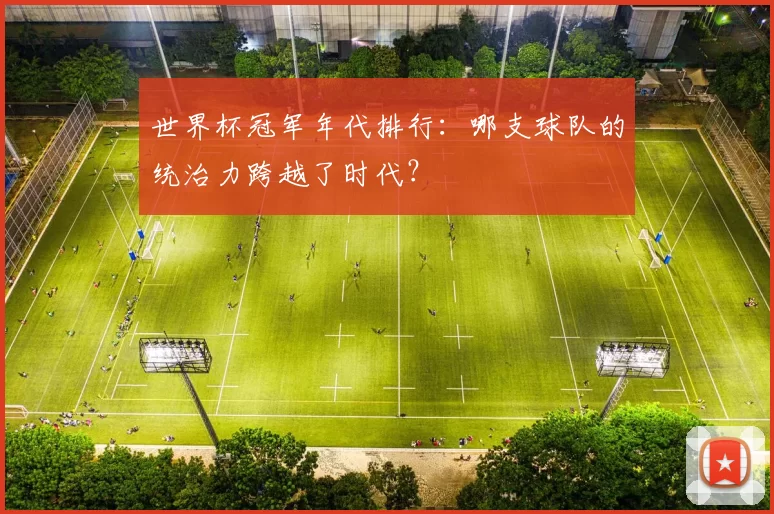 世界杯冠军年代排行：哪支球队的统治力跨越了时代？