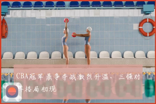 CBA冠军鼎争夺战激烈升温，三强对阵格局初现