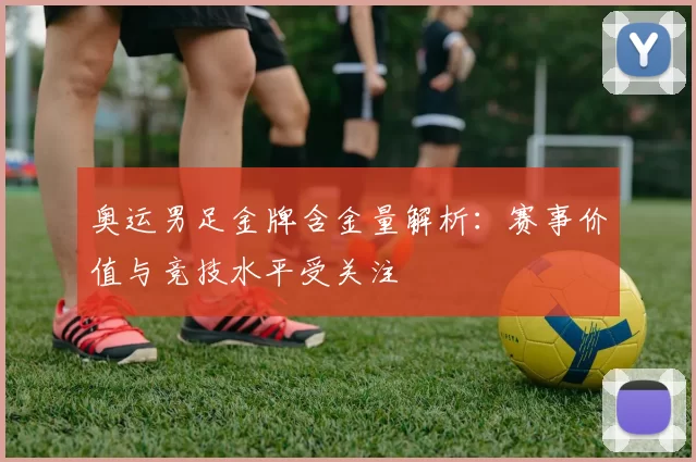 奥运男足金牌含金量解析：赛事价值与竞技水平受关注