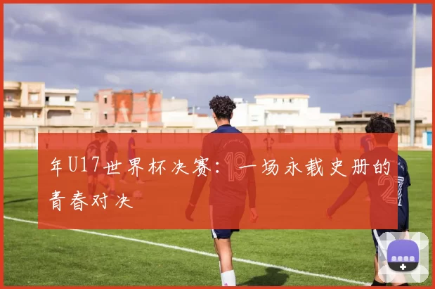 年U17世界杯决赛：一场永载史册的青春对决