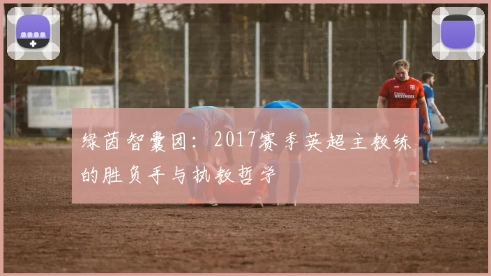绿茵智囊团:2017赛季英超主教练的胜负手与执教哲学