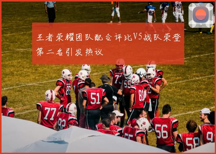 王者荣耀团队配合评比V5战队荣登第二名引发热议