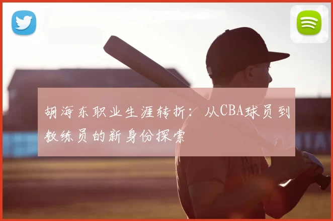 胡海东职业生涯转折:从CBA球员到教练员的新身份探索