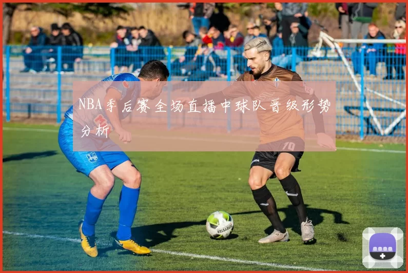 NBA季后赛全场直播中球队晋级形势分析