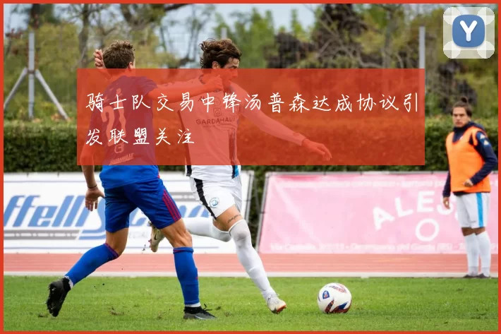 骑士队交易中锋汤普森达成协议引发联盟关注