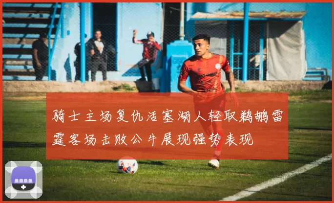 骑士主场复仇活塞湖人轻取鹈鹕雷霆客场击败公牛展现强势表现