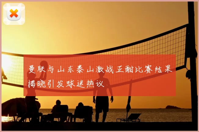曼联与山东泰山激战正酣比赛结果揭晓引发球迷热议