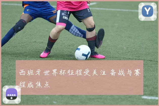 西班牙世界杯征程受关注 备战与赛程成焦点