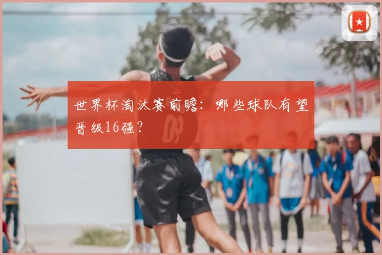 世界杯淘汰赛前瞻：哪些球队有望晋级16强？
