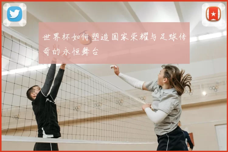 世界杯如何塑造国家荣耀与足球传奇的永恒舞台