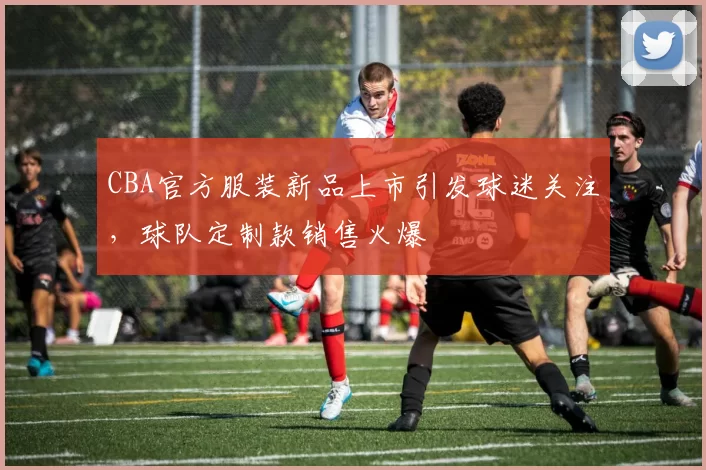 CBA官方服装新品上市引发球迷关注，球队定制款销售火爆