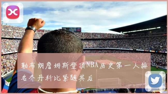 勒布朗詹姆斯登顶NBA历史第一人排名乔丹科比紧随其后