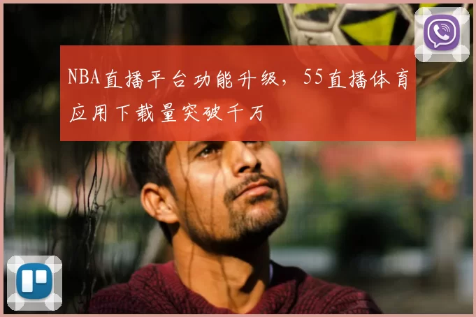 NBA直播平台功能升级，55直播体育应用下载量突破千万