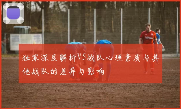 独家深度解析V5战队心理素质与其他战队的差异与影响