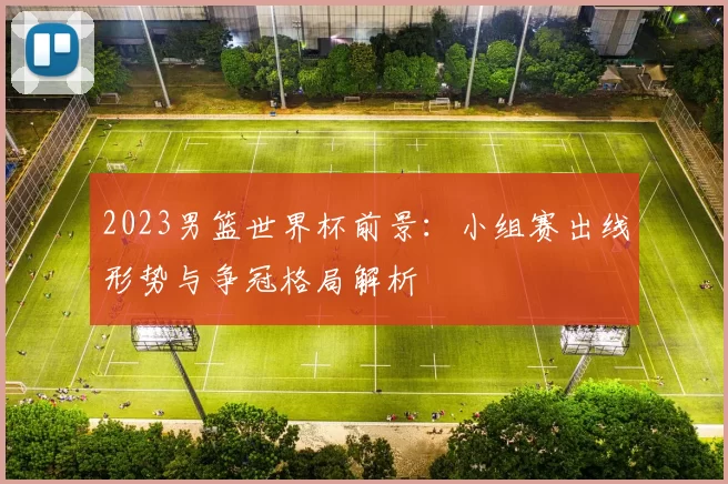 2023男篮世界杯前景：小组赛出线形势与争冠格局解析