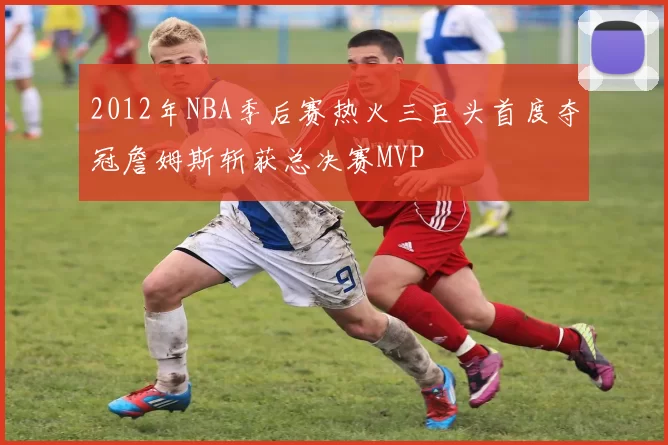 2012年NBA季后赛热火三巨头首度夺冠詹姆斯斩获总决赛MVP