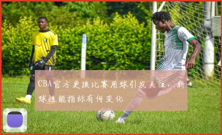 CBA官方更换比赛用球引发关注，新球性能指标有何变化