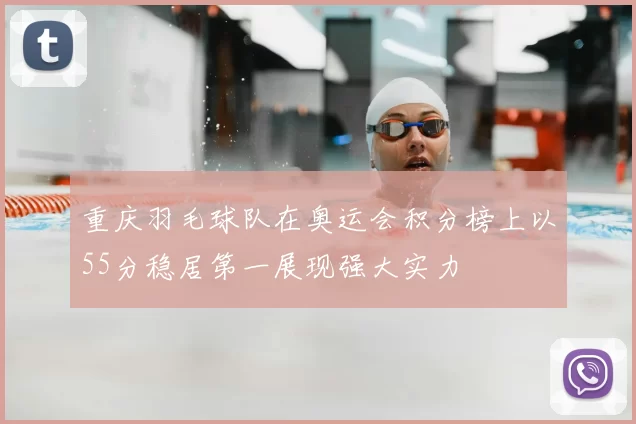 重庆羽毛球队在奥运会积分榜上以55分稳居第一展现强大实力