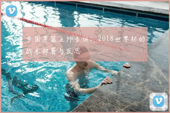 中国男篮主帅专访:2018世界杯的战术部署与反思