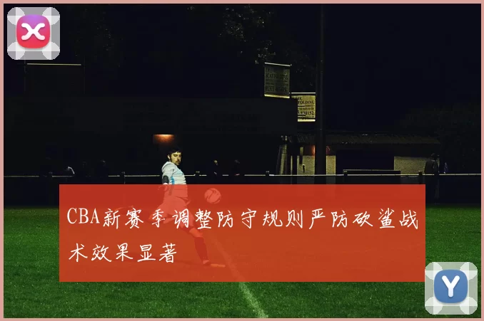 CBA新赛季调整防守规则严防砍鲨战术效果显著