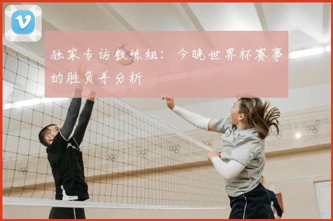 独家专访教练组:今晚世界杯赛事的胜负手分析