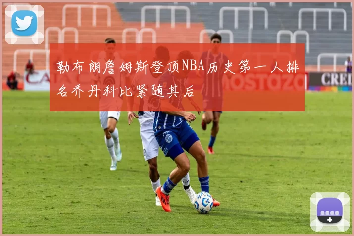 勒布朗詹姆斯登顶NBA历史第一人排名乔丹科比紧随其后