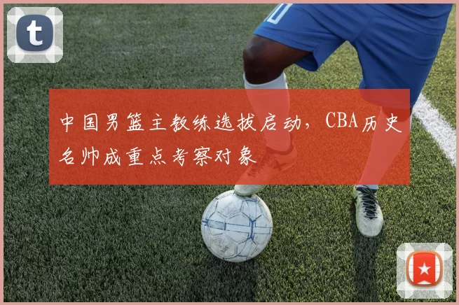 中国男篮主教练选拔启动,CBA历史名帅成重点考察对象