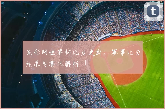 竞彩网世界杯比分更新:赛事比分结果与赛况解析_1