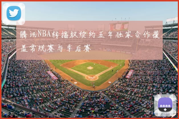 腾讯NBA转播权续约五年独家合作覆盖常规赛与季后赛