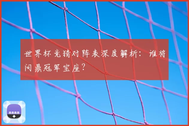 世界杯竞猜对阵表深度解析：谁将问鼎冠军宝座？