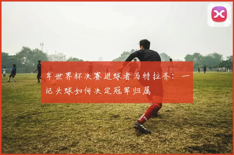 年世界杯决赛进球者马特拉齐：一记头球如何决定冠军归属