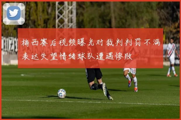 梅西赛后视频曝光对裁判判罚不满表达失望情绪球队遭遇惨败