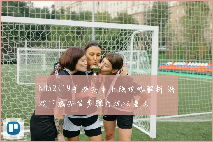 NBA2K19手游安卓上线攻略解析 游戏下载安装步骤与玩法看点