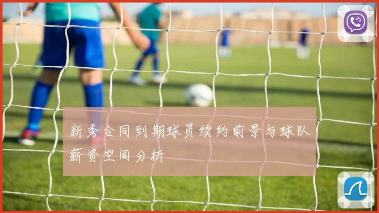 新秀合同到期球员续约前景与球队薪资空间分析