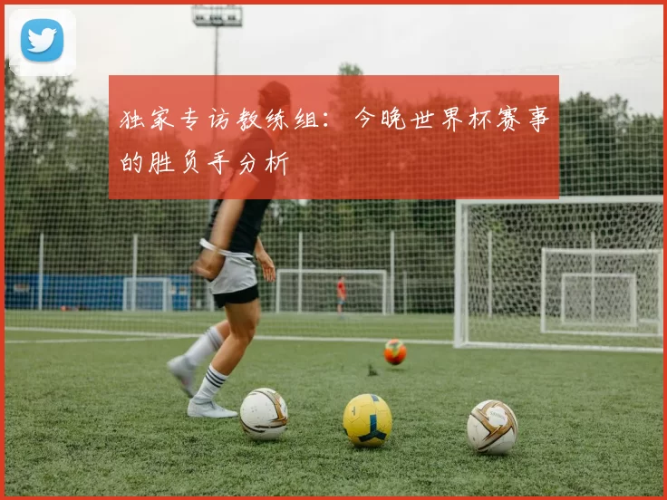 独家专访教练组:今晚世界杯赛事的胜负手分析