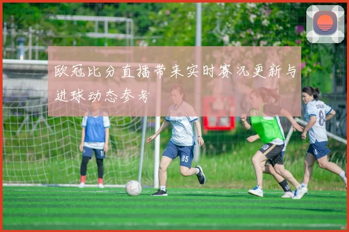 欧冠比分直播带来实时赛况更新与进球动态参考
