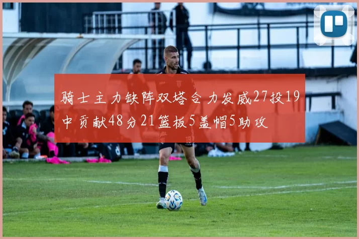 骑士主力缺阵双塔合力发威27投19中贡献48分21篮板5盖帽5助攻