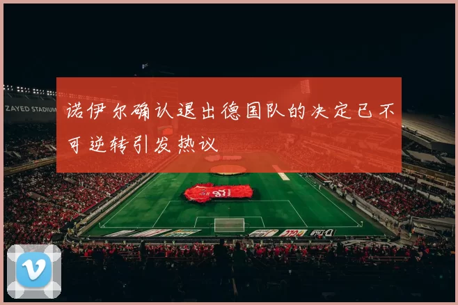 诺伊尔确认退出德国队的决定已不可逆转引发热议