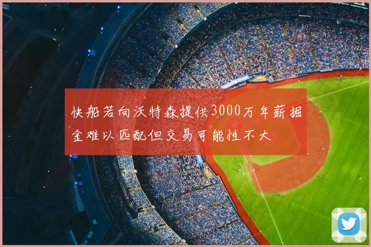 快船若向沃特森提供3000万年薪掘金难以匹配但交易可能性不大