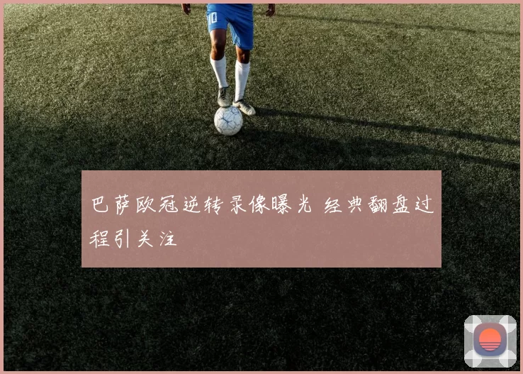 巴萨欧冠逆转录像曝光 经典翻盘过程引关注