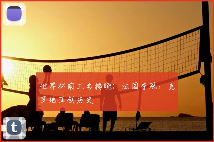 世界杯前三名揭晓:法国夺冠,克罗地亚创历史