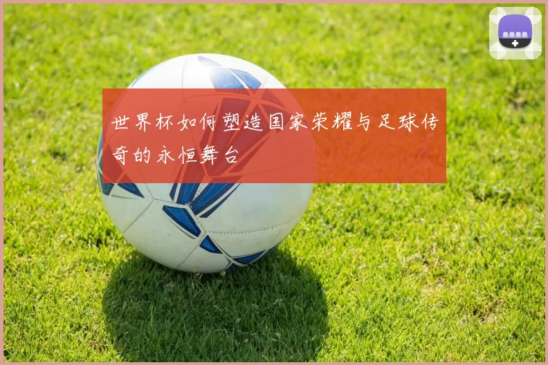 世界杯如何塑造国家荣耀与足球传奇的永恒舞台