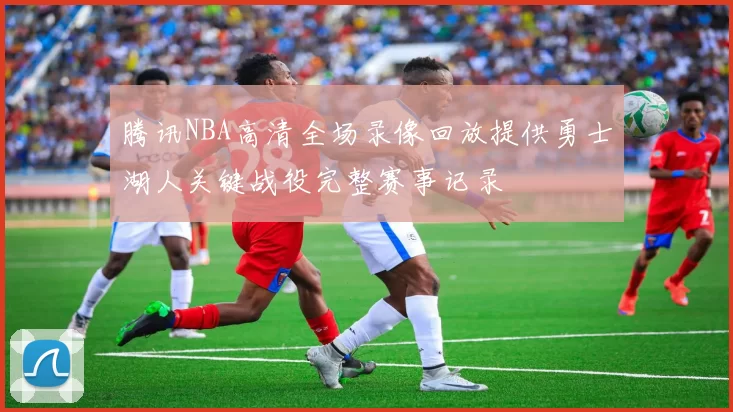 腾讯NBA高清全场录像回放提供勇士湖人关键战役完整赛事记录